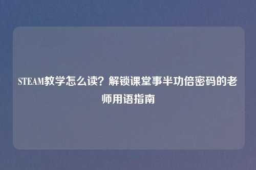 STEAM教学怎么读?解锁课堂事半功倍密码的老师用语指南