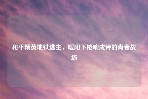 和平精英地铁逃生,暖阳下枪响成诗的青春战场