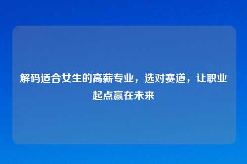 解码适合女生的高薪专业,选对赛道,让职业起点赢在未来