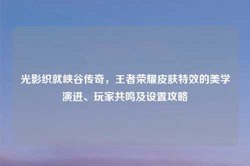 光影织就峡谷传奇,王者荣耀皮肤特效的美学演进、玩家共鸣及设置攻略