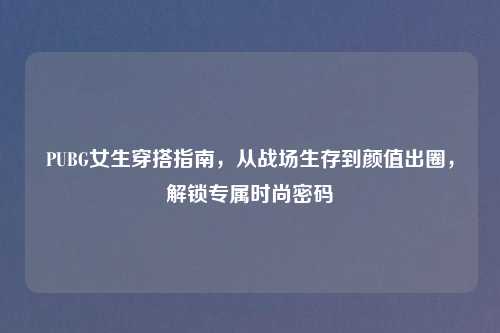 PUBG女生穿搭指南,从战场生存到颜值出圈,解锁专属时尚密码