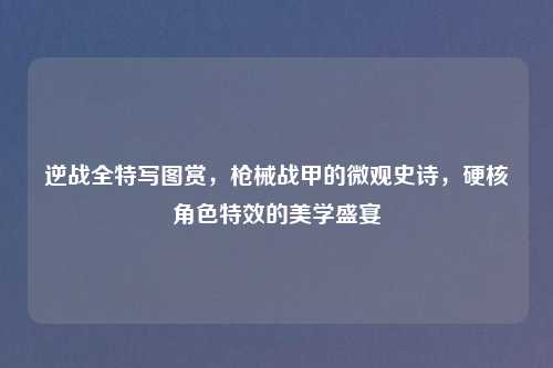 逆战全特写图赏,枪械战甲的微观史诗,硬核角色特效的美学盛宴