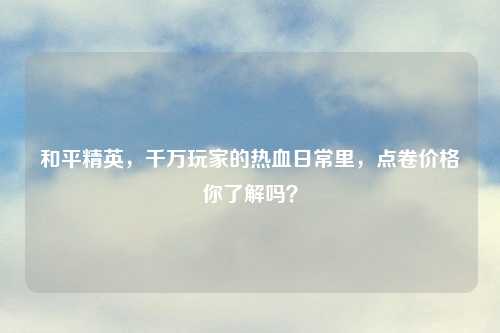 和平精英,千万玩家的热血日常里,点卷价格你了解吗?