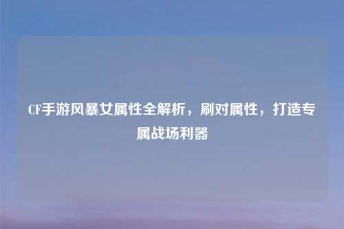 CF手游风暴女属性全解析，刷对属性，打造专属战场利器