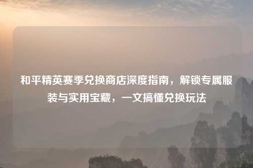 和平精英赛季兑换商店深度指南,解锁专属服装与实用宝藏,一文搞懂兑换玩法