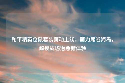 和平精英仓鼠套装萌动上线,萌力席卷海岛,解锁战场治愈新体验
