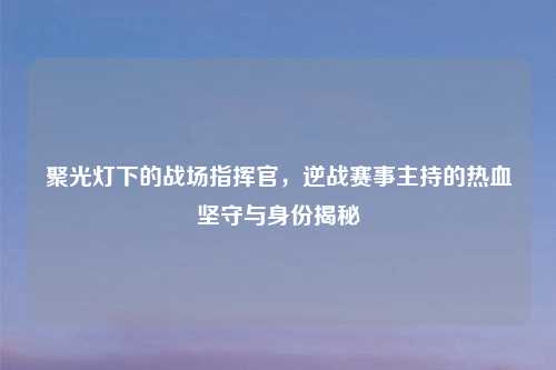 聚光灯下的战场指挥官,逆战赛事主持的热血坚守与身份揭秘