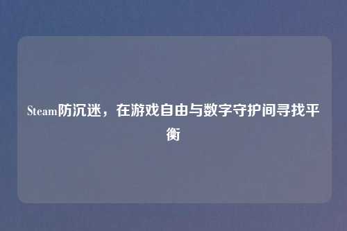 Steam防沉迷,在游戏自由与数字守护间寻找平衡