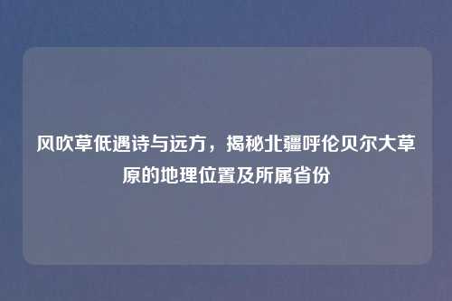 风吹草低遇诗与远方，揭秘北疆呼伦贝尔大草原的地理位置及所属省份