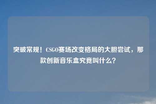 突破常规!CSGO赛场改变格局的大胆尝试,那款创新音乐盒究竟叫什么?