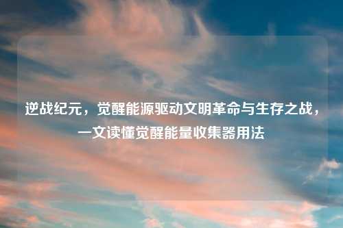 逆战纪元,觉醒能源驱动文明革命与生存之战,一文读懂觉醒能量收集器用法