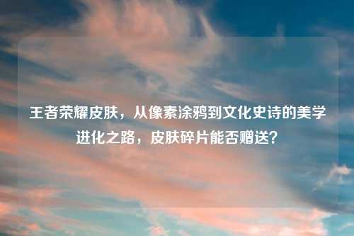 王者荣耀皮肤,从像素涂鸦到文化史诗的美学进化之路,皮肤碎片能否赠送?