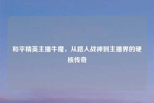和平精英主播牛魔,从路人战神到主播界的硬核传奇