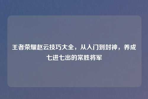王者荣耀赵云技巧大全,从入门到封神,养成七进七出的常胜将军