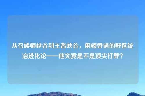 从召唤师峡谷到王者峡谷,麻辣香锅的野区统治进化论——他究竟是不是顶尖打野?