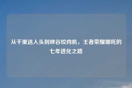 从千里送人头到峡谷绞肉机，王者荣耀哪吒的七年进化之路