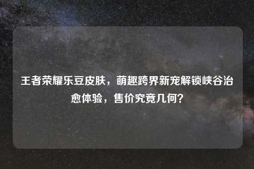 王者荣耀乐豆皮肤，萌趣跨界新宠解锁峡谷治愈体验，售价究竟几何？