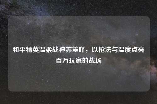 和平精英温柔战神苏笙吖,以枪法与温度点亮百万玩家的战场