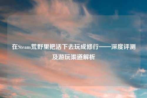 在Steam荒野里把活下去玩成修行——深度评测及游玩渠道解析