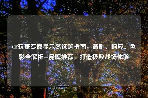 CF玩家专属显示器选购指南,高刷、响应、色彩全解析+品牌推荐,打造极致战场体验