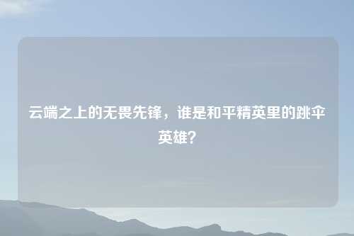 云端之上的无畏先锋,谁是和平精英里的跳伞英雄?
