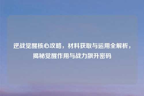 逆战觉醒核心攻略,材料获取与运用全解析,揭秘觉醒作用与战力飙升密码