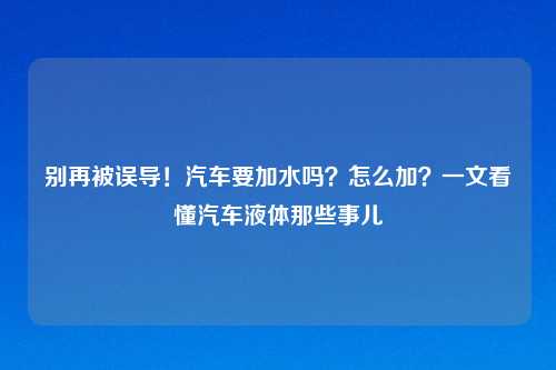 别再被误导！汽车要加水吗？怎么加？一文看懂汽车液体那些事儿