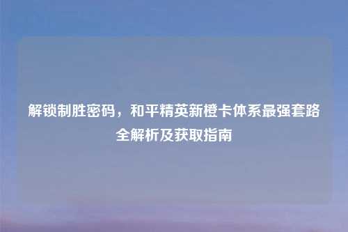 解锁制胜密码,和平精英新橙卡体系最强套路全解析及获取指南