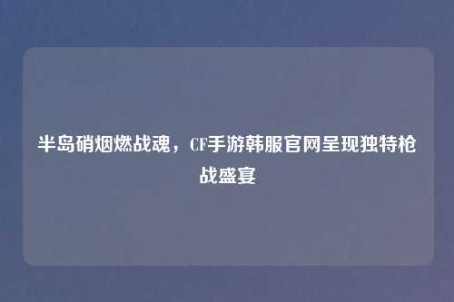 半岛硝烟燃战魂,CF手游韩服官网呈现独特枪战盛宴