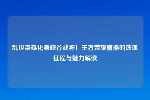 乱世枭雄化身峡谷战神!王者荣耀曹操的铁血征程与魅力解读