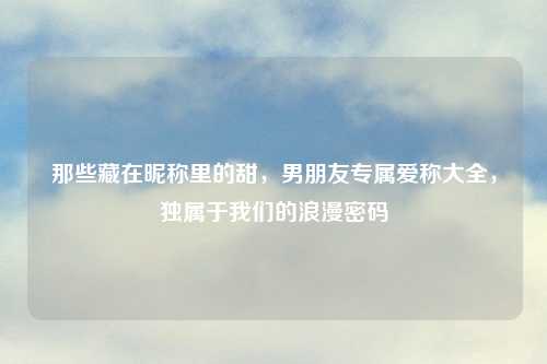 那些藏在昵称里的甜,男朋友专属爱称大全,独属于我们的浪漫密码