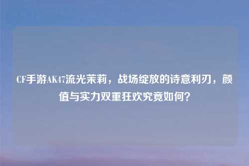 CF手游AK47流光茉莉,战场绽放的诗意利刃,颜值与实力双重狂欢究竟如何?