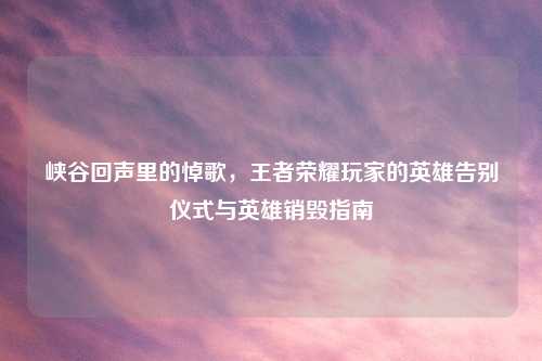 峡谷回声里的悼歌,王者荣耀玩家的英雄告别仪式与英雄销毁指南
