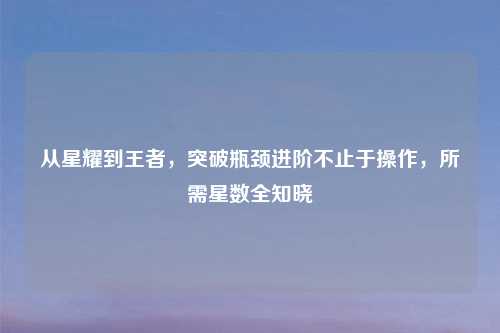 从星耀到王者,突破瓶颈进阶不止于操作,所需星数全知晓