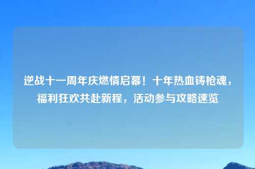 逆战十一周年庆燃情启幕!十年热血铸枪魂,福利狂欢共赴新程,活动参与攻略速览