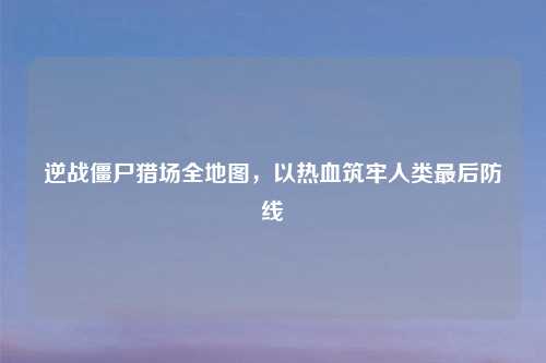 逆战僵尸猎场全地图,以热血筑牢人类最后防线