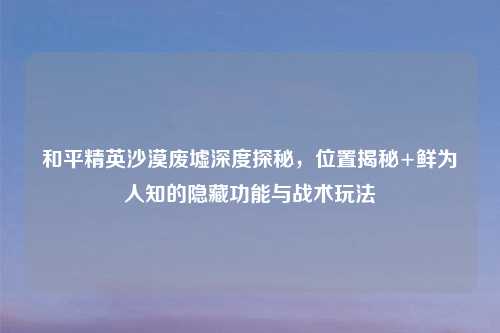 和平精英沙漠废墟深度探秘,位置揭秘+鲜为人知的隐藏功能与战术玩法