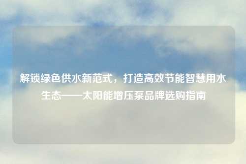 解锁绿色供水新范式，打造高效节能智慧用水生态——太阳能增压泵品牌选购指南