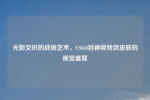 光影交织的战场艺术,CSGO封神级特效皮肤的视觉盛宴
