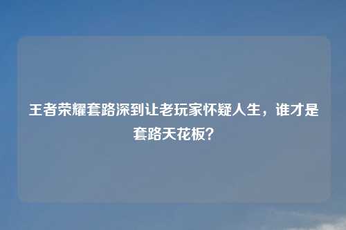 王者荣耀套路深到让老玩家怀疑人生，谁才是套路天花板？