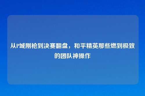从P城刚枪到决赛翻盘,和平精英那些燃到极致的团队神操作