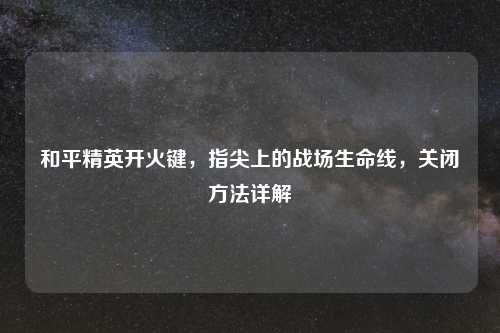 和平精英开火键,指尖上的战场生命线,关闭 详解