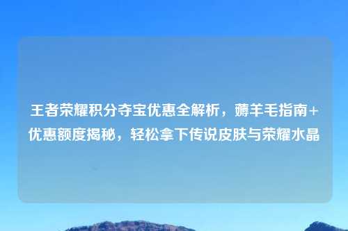 王者荣耀积分夺宝优惠全解析,薅羊毛指南+优惠额度揭秘,轻松拿下传说皮肤与荣耀水晶