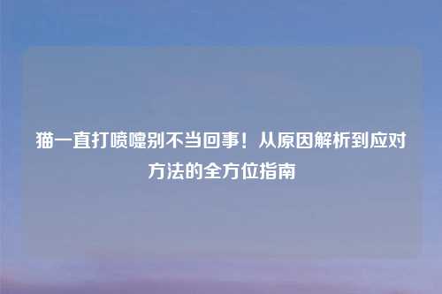 猫一直打喷嚏别不当回事!从原因解析到应对 的全方位指南