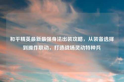和平精英最新最强身法出装攻略，从装备选择到操作联动，打造战场灵动特种兵