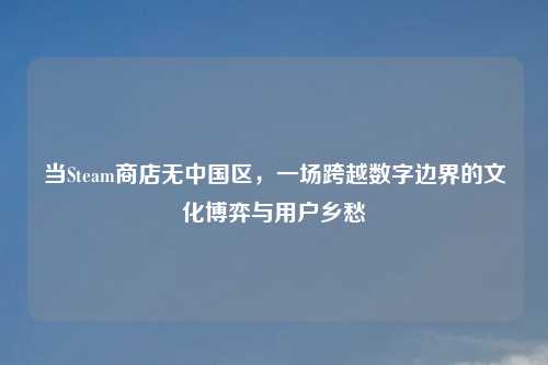 当Steam商店无中国区,一场跨越数字边界的文化博弈与用户乡愁
