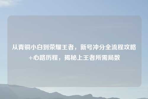 从青铜小白到荣耀王者,新号冲分全流程攻略+心路历程,揭秘上王者所需局数