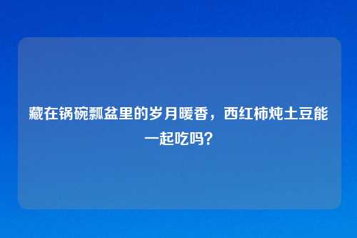 藏在锅碗瓢盆里的岁月暖香,西红柿炖土豆能一起吃吗?