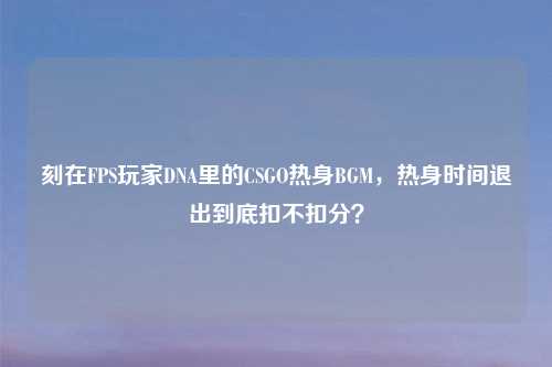 刻在FPS玩家DNA里的CSGO热身BGM,热身时间退出到底扣不扣分?