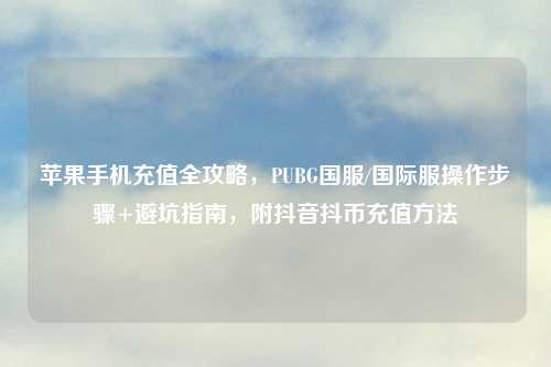 苹果手机充值全攻略,PUBG国服/国际服操作步骤+避坑指南,附抖音抖币充值